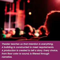 Quoted text: Theater teaches us that intention is everything. A building is constructed to meet requirements. A production is created to tell a story. Every choice, from floor color to sound, is filtered through narrative.